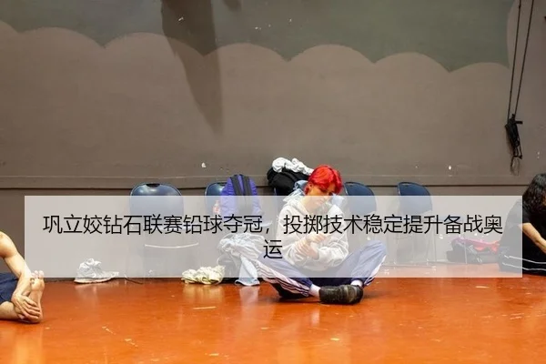 巩立姣钻石联赛铅球夺冠，投掷技术稳定提升备战奥运