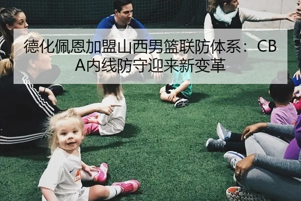 德化佩恩加盟山西男篮联防体系：CBA内线防守迎来新变革