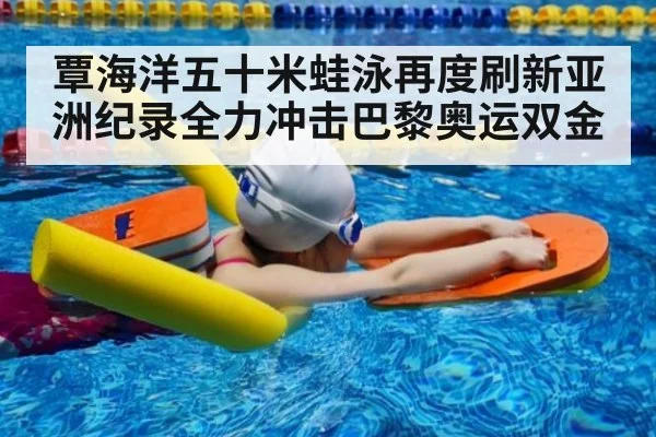 覃海洋五十米蛙泳再度刷新亚洲纪录全力冲击巴黎奥运双金